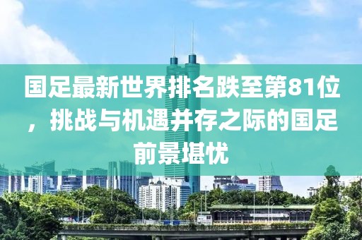 國(guó)足最新世界排名跌至第81位，挑戰(zhàn)與機(jī)遇并存之際的國(guó)足前景堪憂