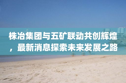 株冶集團(tuán)與五礦聯(lián)動(dòng)共創(chuàng)輝煌，最新消息探索未來發(fā)展之路