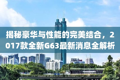 揭秘豪華與性能的完美結合，2017款全新G63最新消息全解析