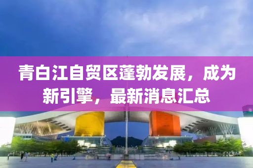 青白江自貿區(qū)蓬勃發(fā)展，成為新引擎，最新消息匯總