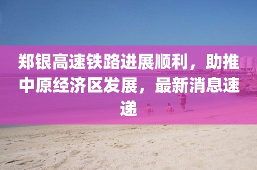 鄭銀高速鐵路進展順利，助推中原經(jīng)濟區(qū)發(fā)展，最新消息速遞