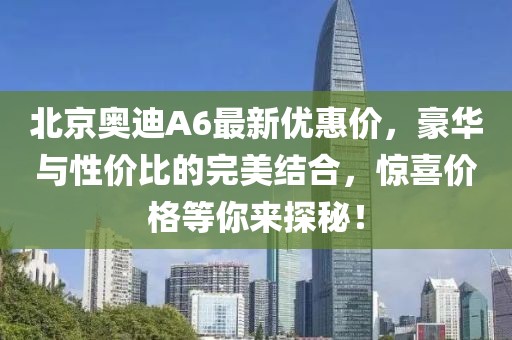 北京奧迪A6最新優(yōu)惠價(jià)，豪華與性價(jià)比的完美結(jié)合，驚喜價(jià)格等你來(lái)探秘！