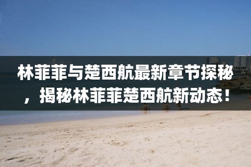 林菲菲與楚西航最新章節(jié)探秘，揭秘林菲菲楚西航新動態(tài)！