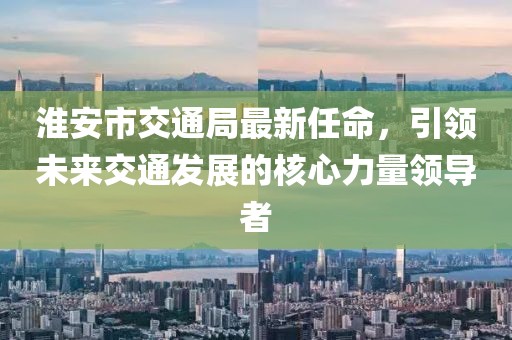 淮安市交通局最新任命，引領(lǐng)未來交通發(fā)展的核心力量領(lǐng)導者