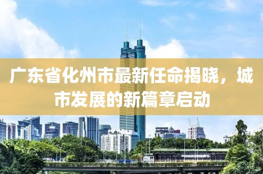 廣東省化州市最新任命揭曉，城市發(fā)展的新篇章啟動