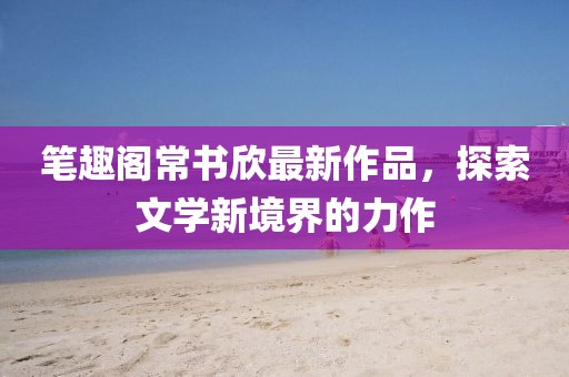 筆趣閣常書欣最新作品，探索文學新境界的力作