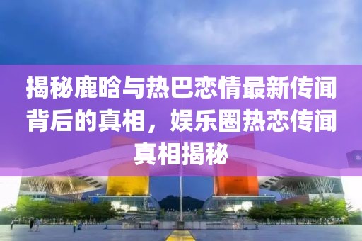 揭秘鹿晗與熱巴戀情最新傳聞背后的真相，娛樂圈熱戀傳聞真相揭秘