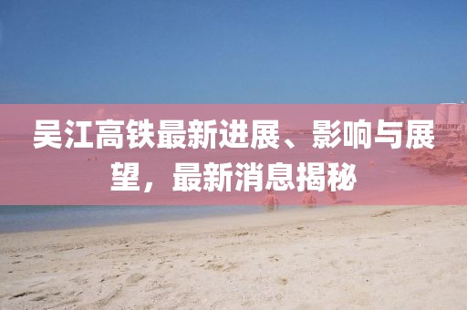 吳江高鐵最新進(jìn)展、影響與展望，最新消息揭秘