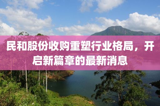 民和股份收購重塑行業(yè)格局，開啟新篇章的最新消息