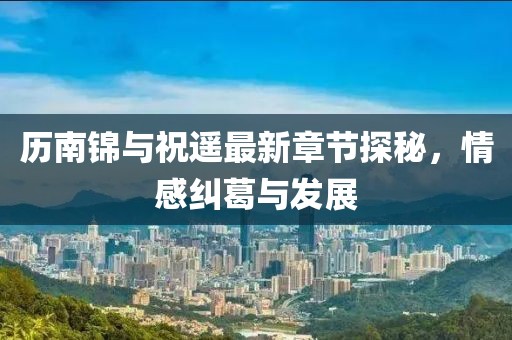 歷南錦與祝遙最新章節(jié)探秘，情感糾葛與發(fā)展