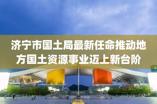 濟寧市國土局最新任命推動地方國土資源事業(yè)邁上新臺階