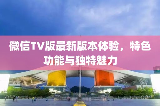 微信TV版最新版本體驗(yàn)，特色功能與獨(dú)特魅力