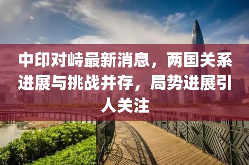 中印對峙最新消息，兩國關系進展與挑戰(zhàn)并存，局勢進展引人關注