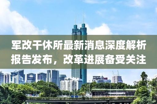 軍改干休所最新消息深度解析報(bào)告發(fā)布，改革進(jìn)展備受關(guān)注