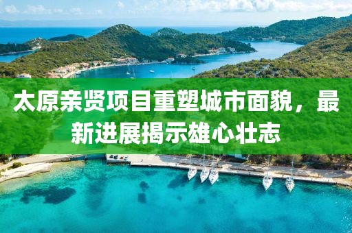 太原親賢項目重塑城市面貌，最新進展揭示雄心壯志