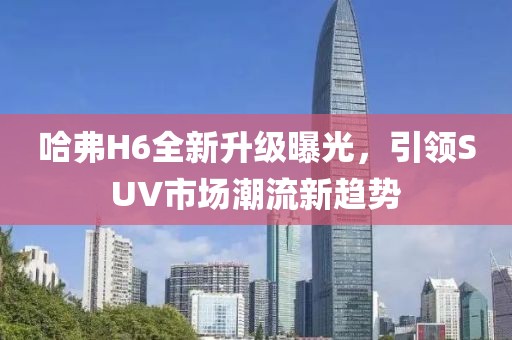 哈弗H6全新升級曝光，引領(lǐng)SUV市場潮流新趨勢