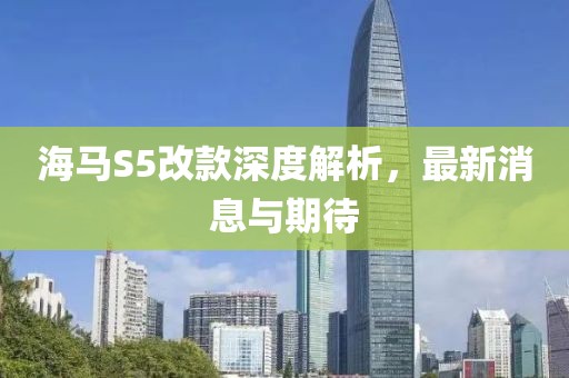 海馬S5改款深度解析，最新消息與期待