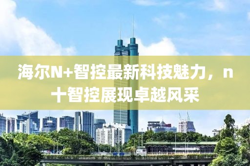 海爾N+智控最新科技魅力，n十智控展現(xiàn)卓越風(fēng)采