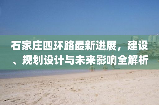 石家莊四環(huán)路最新進(jìn)展，建設(shè)、規(guī)劃設(shè)計(jì)與未來(lái)影響全解析