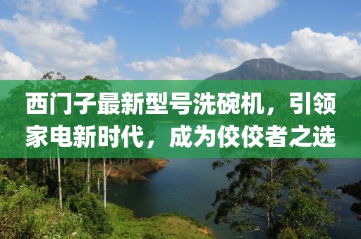 西門子最新型號洗碗機，引領(lǐng)家電新時代，成為佼佼者之選