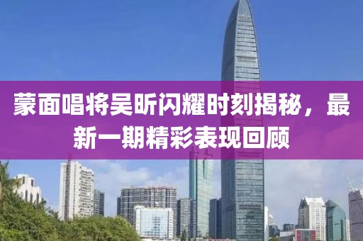 蒙面唱將吳昕閃耀時刻揭秘，最新一期精彩表現(xiàn)回顧