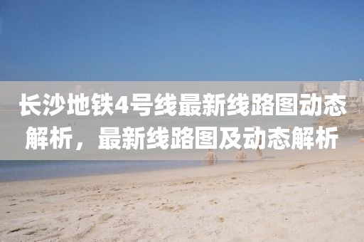 長沙地鐵4號線最新線路圖動態(tài)解析，最新線路圖及動態(tài)解析