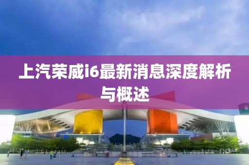 上汽榮威i6最新消息深度解析與概述