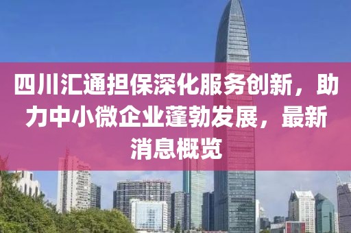 四川匯通擔(dān)保深化服務(wù)創(chuàng)新，助力中小微企業(yè)蓬勃發(fā)展，最新消息概覽