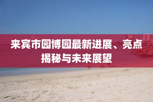 來賓市園博園最新進展、亮點揭秘與未來展望