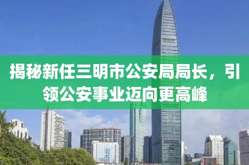 揭秘新任三明市公安局局長(zhǎng)，引領(lǐng)公安事業(yè)邁向更高峰