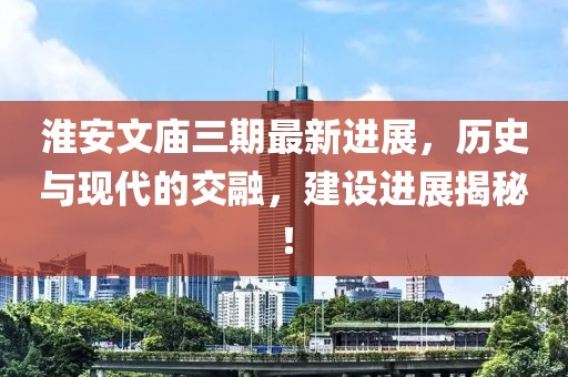 淮安文廟三期最新進(jìn)展，歷史與現(xiàn)代的交融，建設(shè)進(jìn)展揭秘！