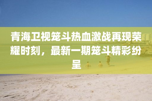 青海衛(wèi)視籠斗熱血激戰(zhàn)再現(xiàn)榮耀時(shí)刻，最新一期籠斗精彩紛呈