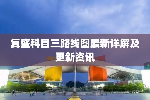 復(fù)盛科目三路線圖最新詳解及更新資訊