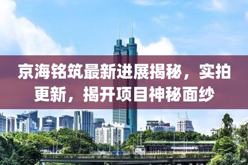 京海銘筑最新進展揭秘，實拍更新，揭開項目神秘面紗