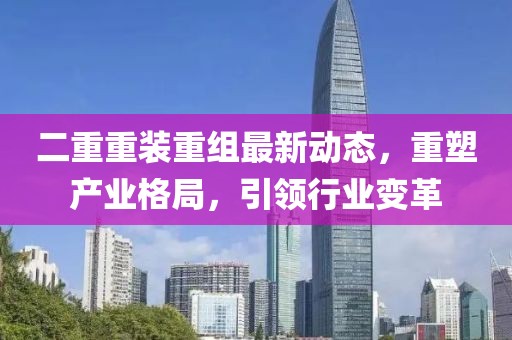 二重重裝重組最新動(dòng)態(tài)，重塑產(chǎn)業(yè)格局，引領(lǐng)行業(yè)變革