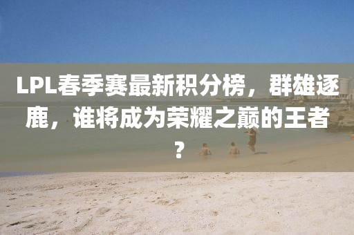 LPL春季賽最新積分榜，群雄逐鹿，誰將成為榮耀之巔的王者？