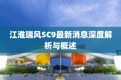 江淮瑞風(fēng)SC9最新消息深度解析與概述