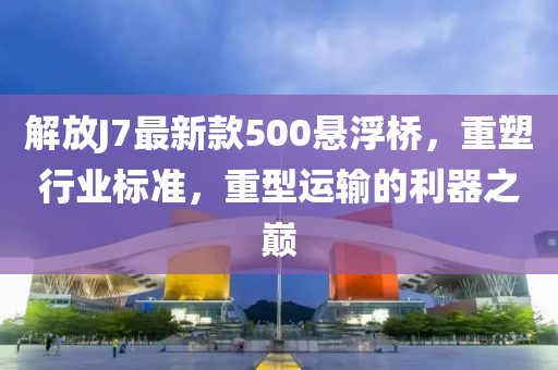 解放J7最新款500懸浮橋，重塑行業(yè)標(biāo)準(zhǔn)，重型運(yùn)輸?shù)睦髦畮p
