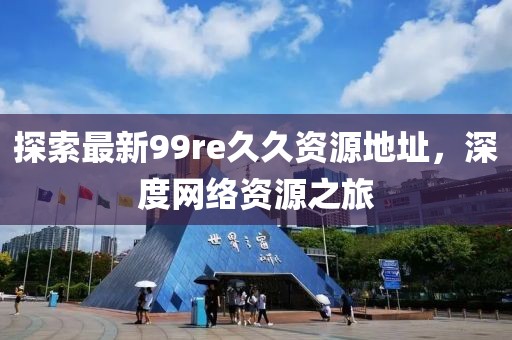 探索最新99re久久資源地址，深度網(wǎng)絡資源之旅