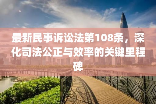 最新民事訴訟法第108條，深化司法公正與效率的關(guān)鍵里程碑