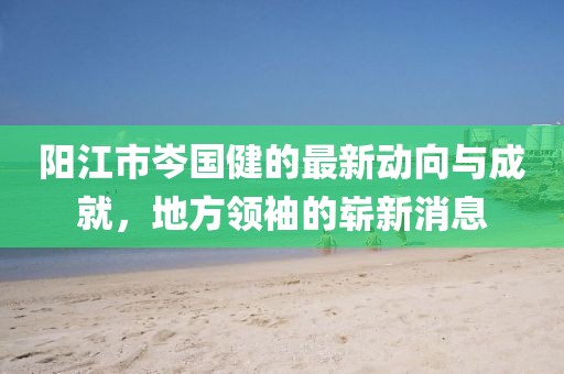 陽江市岑國健的最新動向與成就，地方領袖的嶄新消息