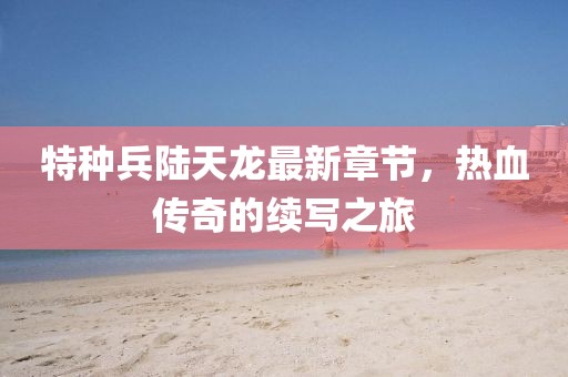 特種兵陸天龍最新章節(jié)，熱血傳奇的續(xù)寫之旅