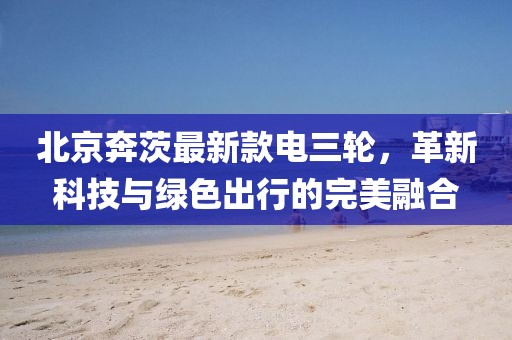 北京奔茨最新款電三輪，革新科技與綠色出行的完美融合