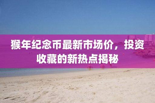 猴年紀(jì)念幣最新市場(chǎng)價(jià)，投資收藏的新熱點(diǎn)揭秘
