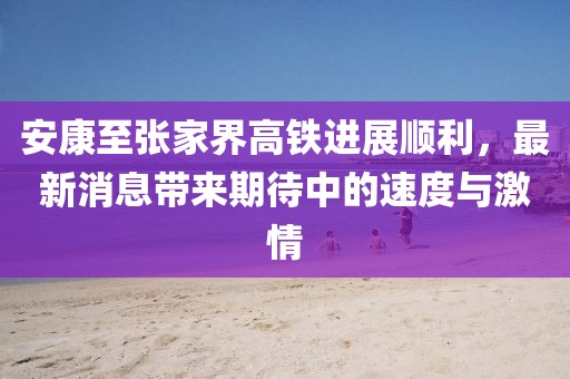 安康至張家界高鐵進(jìn)展順利，最新消息帶來期待中的速度與激情