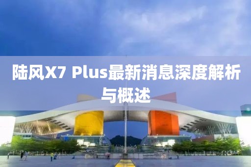 陸風(fēng)X7 Plus最新消息深度解析與概述