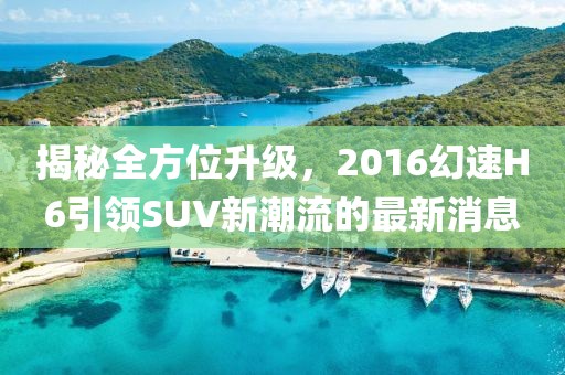 揭秘全方位升級，2016幻速H6引領SUV新潮流的最新消息