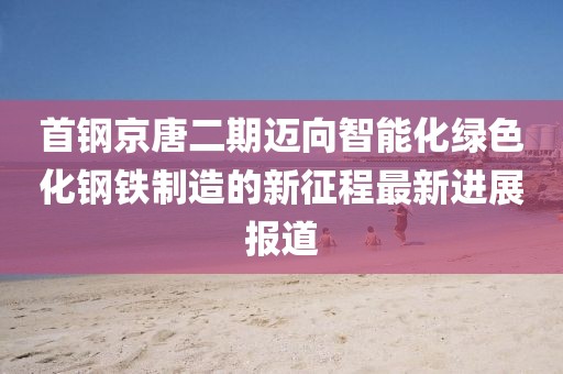 首鋼京唐二期邁向智能化綠色化鋼鐵制造的新征程最新進(jìn)展報道