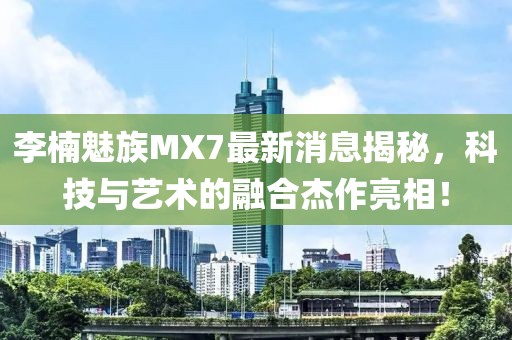 李楠魅族MX7最新消息揭秘，科技與藝術(shù)的融合杰作亮相！