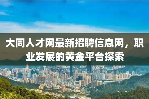 大同人才網(wǎng)最新招聘信息網(wǎng)，職業(yè)發(fā)展的黃金平臺(tái)探索